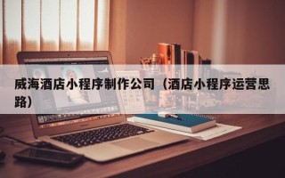 岑溪威海酒店小程序制作公司（酒店小程序运营思路）